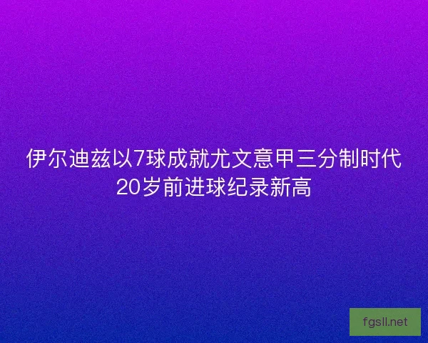 伊尔迪兹以7球成就尤文意甲三分制时代20岁前进球纪录新高