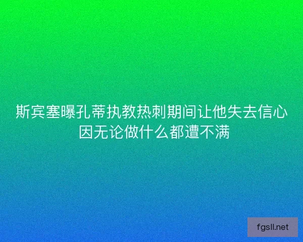 斯宾塞曝孔蒂执教热刺期间让他失去信心 因无论做什么都遭不满