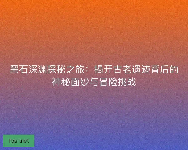 黑石深渊探秘之旅：揭开古老遗迹背后的神秘面纱与冒险挑战