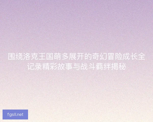 围绕洛克王国萌多展开的奇幻冒险成长全记录精彩故事与战斗羁绊揭秘