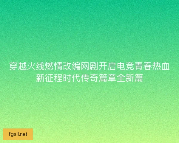 穿越火线燃情改编网剧开启电竞青春热血新征程时代传奇篇章全新篇
