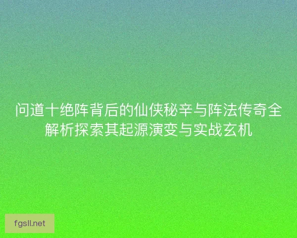 问道十绝阵背后的仙侠秘辛与阵法传奇全解析探索其起源演变与实战玄机