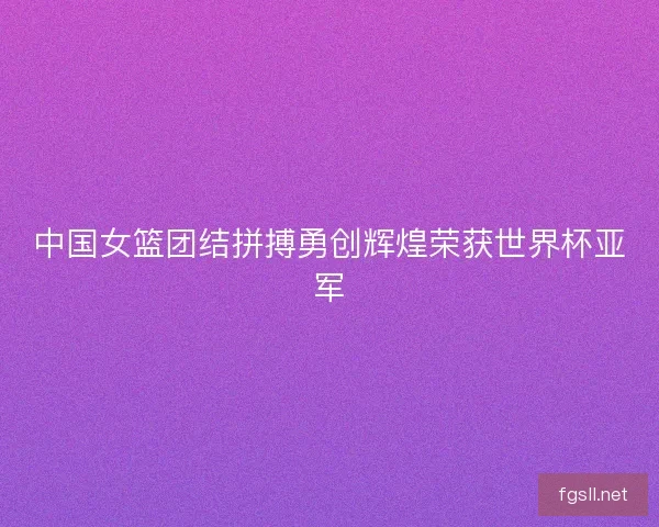 中国女篮团结拼搏勇创辉煌荣获世界杯亚军