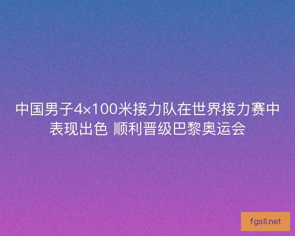 中国男子4×100米接力队在世界接力赛中表现出色 顺利晋级巴黎奥运会