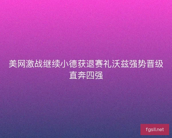 美网激战继续小德获退赛礼沃兹强势晋级直奔四强