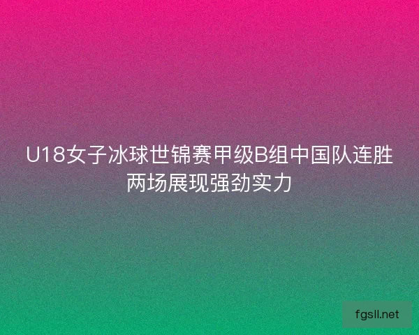 U18女子冰球世锦赛甲级B组中国队连胜两场展现强劲实力