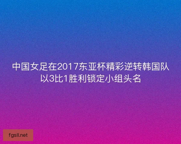 中国女足在2017东亚杯精彩逆转韩国队以3比1胜利锁定小组头名