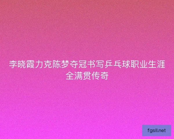 李晓霞力克陈梦夺冠书写乒乓球职业生涯全满贯传奇