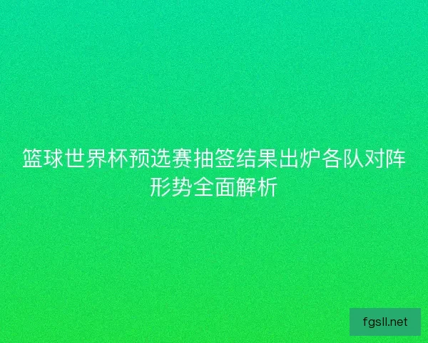 篮球世界杯预选赛抽签结果出炉各队对阵形势全面解析