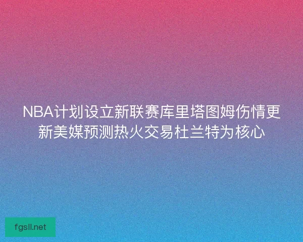 NBA计划设立新联赛库里塔图姆伤情更新美媒预测热火交易杜兰特为核心