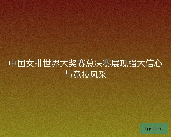 中国女排世界大奖赛总决赛展现强大信心与竞技风采