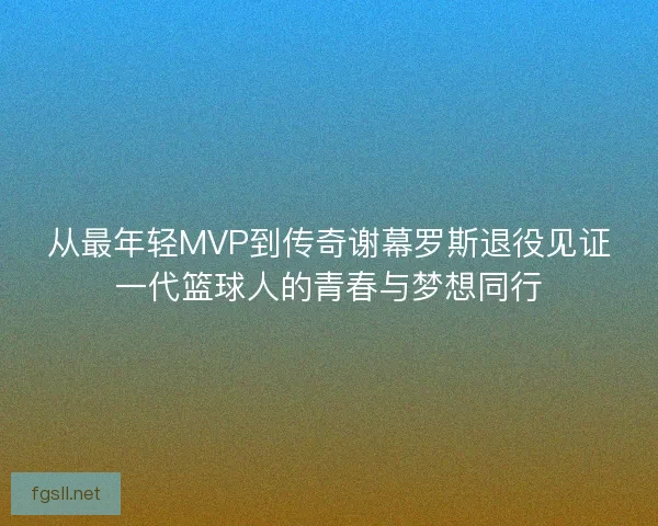 从最年轻MVP到传奇谢幕罗斯退役见证一代篮球人的青春与梦想同行