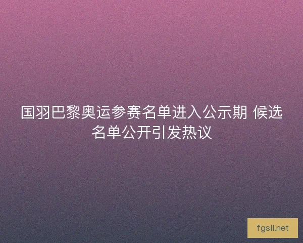 国羽巴黎奥运参赛名单进入公示期 候选名单公开引发热议