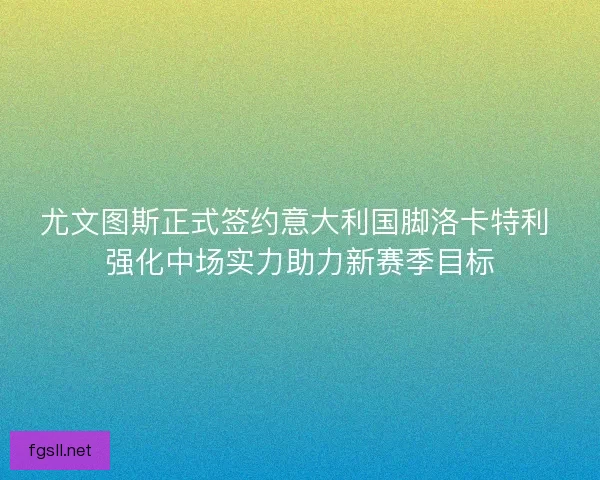 尤文图斯正式签约意大利国脚洛卡特利 强化中场实力助力新赛季目标