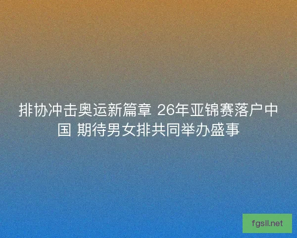 排协冲击奥运新篇章 26年亚锦赛落户中国 期待男女排共同举办盛事