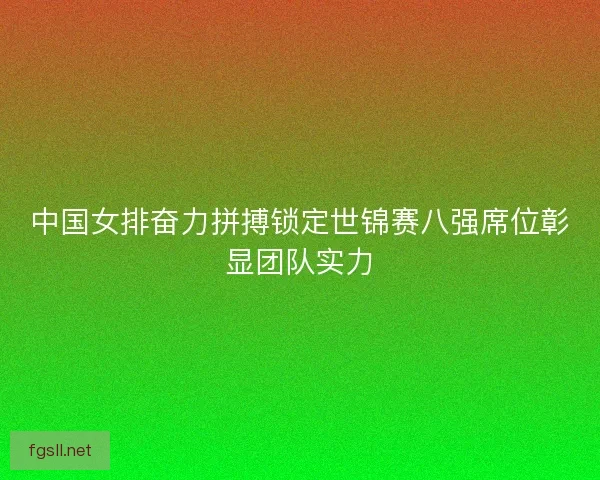 中国女排奋力拼搏锁定世锦赛八强席位彰显团队实力