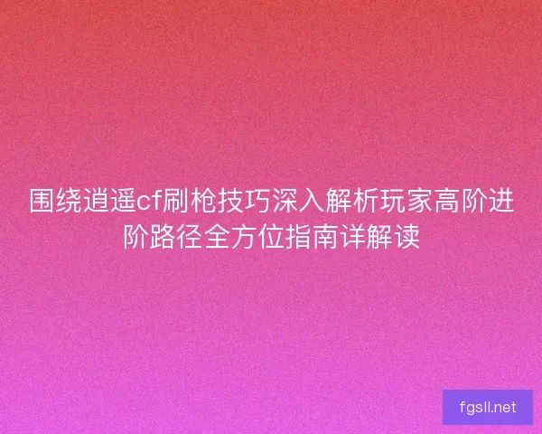 围绕逍遥cf刷枪技巧深入解析玩家高阶进阶路径全方位指南详解读