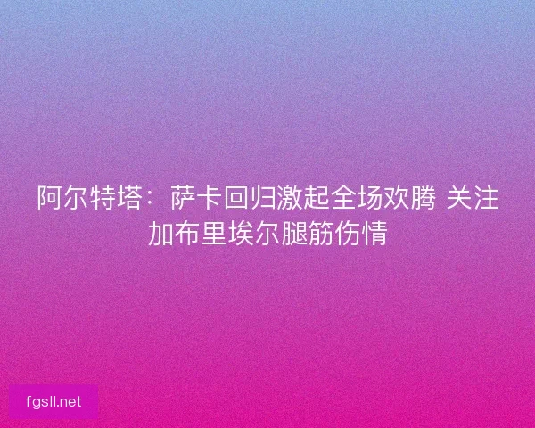 阿尔特塔：萨卡回归激起全场欢腾 关注加布里埃尔腿筋伤情
