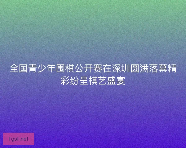 全国青少年围棋公开赛在深圳圆满落幕精彩纷呈棋艺盛宴