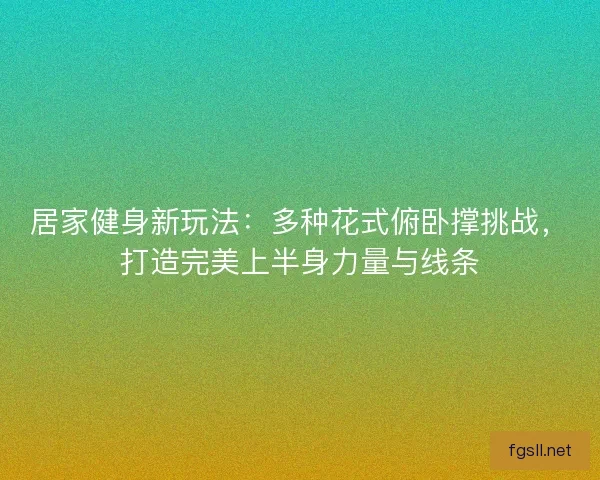 居家健身新玩法：多种花式俯卧撑挑战，打造完美上半身力量与线条