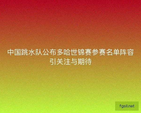中国跳水队公布多哈世锦赛参赛名单阵容引关注与期待