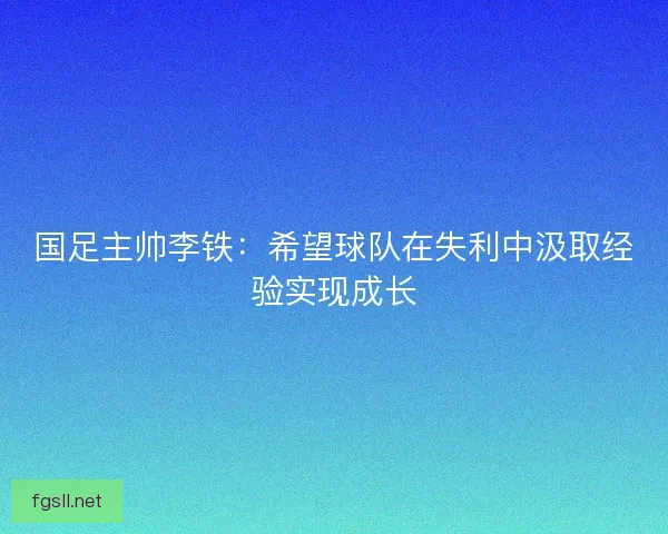 国足主帅李铁：希望球队在失利中汲取经验实现成长