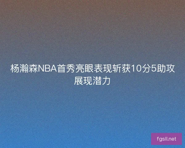 杨瀚森NBA首秀亮眼表现斩获10分5助攻展现潜力 杨瀚森NBA首秀亮眼表现斩获10分5助攻展现潜力