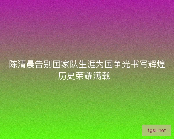 陈清晨告别国家队生涯为国争光书写辉煌历史荣耀满载  