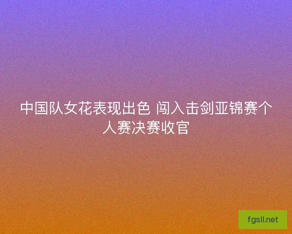 中国队女花表现出色 闯入击剑亚锦赛个人赛决赛收官