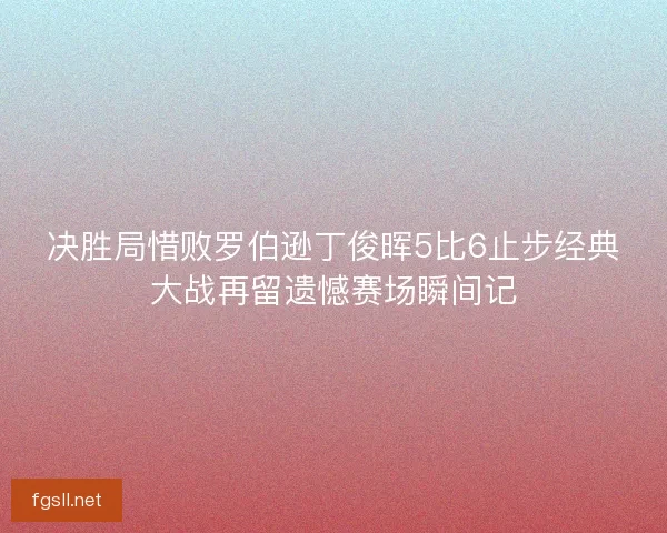 决胜局惜败罗伯逊丁俊晖5比6止步经典大战再留遗憾赛场瞬间记