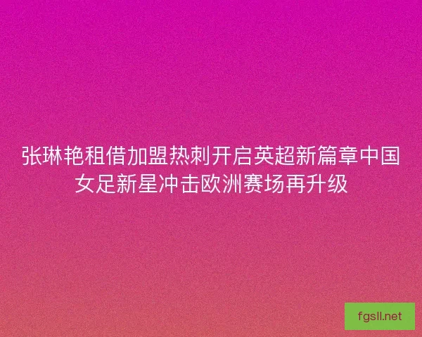 张琳艳租借加盟热刺开启英超新篇章中国女足新星冲击欧洲赛场再升级