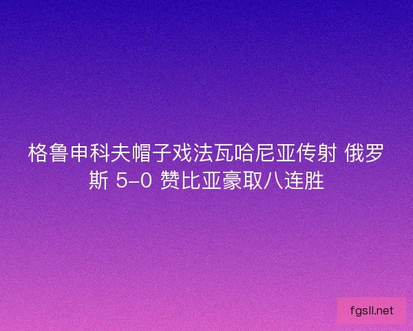 格鲁申科夫帽子戏法瓦哈尼亚传射 俄罗斯 5-0 赞比亚豪取八连胜