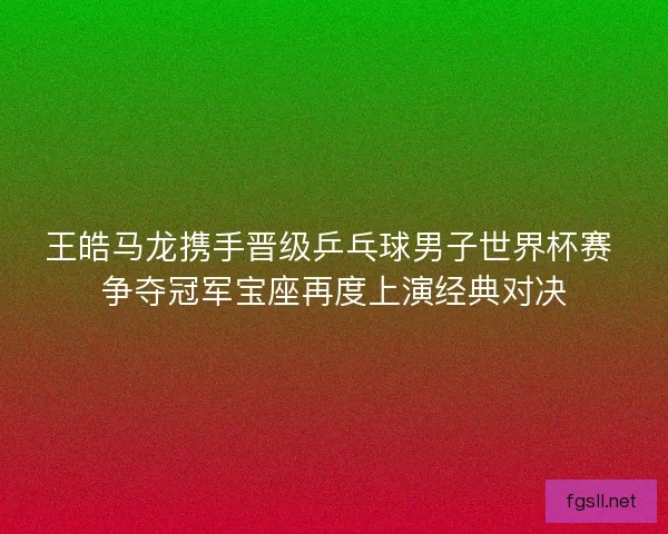 王皓马龙携手晋级乒乓球男子世界杯赛 争夺冠军宝座再度上演经典对决