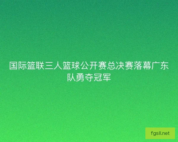 国际篮联三人篮球公开赛总决赛落幕广东队勇夺冠军