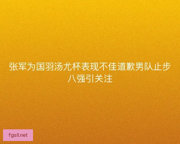 张军为国羽汤尤杯表现不佳道歉男队止步八强引关注