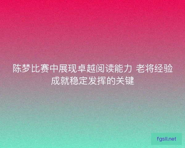陈梦比赛中展现卓越阅读能力 老将经验成就稳定发挥的关键