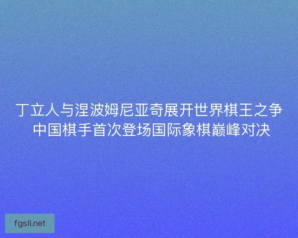 丁立人与涅波姆尼亚奇展开世界棋王之争 中国棋手首次登场国际象棋巅峰对决