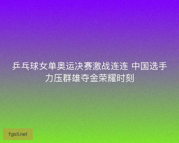 乒乓球女单奥运决赛激战连连 中国选手力压群雄夺金荣耀时刻