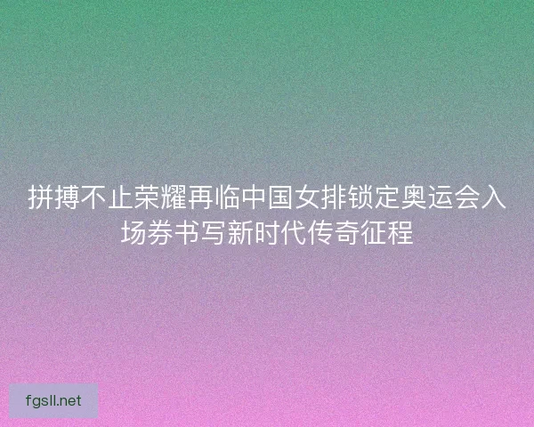 拼搏不止荣耀再临中国女排锁定奥运会入场券书写新时代传奇征程