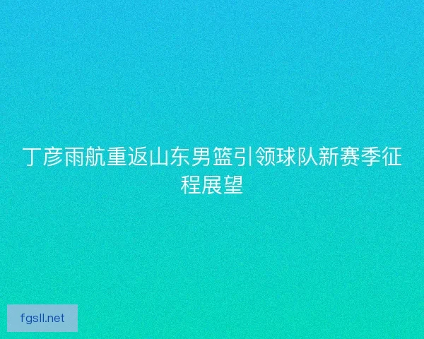 丁彦雨航重返山东男篮引领球队新赛季征程展望