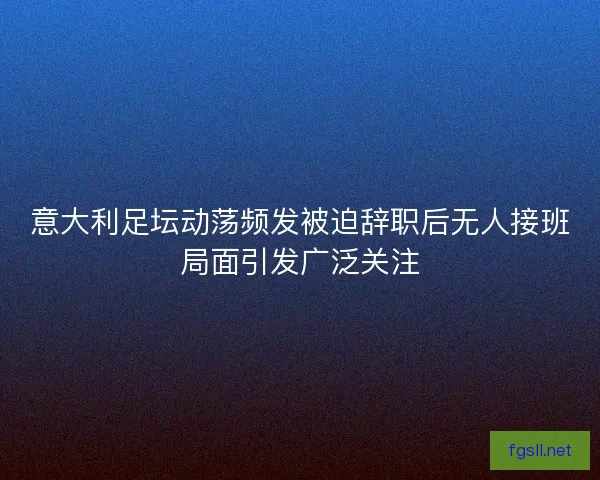 意大利足坛动荡频发被迫辞职后无人接班局面引发广泛关注